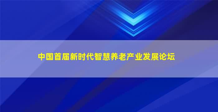 中国首届新时代智慧养老产业发展论坛